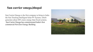 Sun carrier omega,bhopal
Sun Carrier Omega is the first company to bring to India
the Sun Tracking Intelligent Solar PV System, which
generates about 40% more energy than fixed systems.
Sun Carrier Omega has commissioned India's first
commercial Net-Zero Energy Building
 