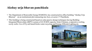 Akshay urja bhavan panchkula
• The Department of Renewable Energy/HAREDA, has constructed its office building “Akshay Urja
Bhawan” on an institutional plot measuring one Acre, at sector 17 Panchkula.
• This building is being constructed based on solar passive design techniques having Building
Integrated Photovoltaic (BIPV) system of 42.50 KW capacity, Solar Chimney, evaporative cooling,
cavity walls, Use of Fly ash based bricks water recycling and Energy Efficient Lighting etc.
 
