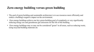 Zero energy building versus green building
• The goal of green building and sustainable architecture is to use resources more efficiently and
reduce a building's negative impact on the environment.
• Zero energy buildings achieve one key green-building goal of completely or very significantly
reducing energy use and greenhouse gas emissions for the life of the building.
• Zero energy buildings may or may not be considered "green" in all areas, such as reducing waste,
using recycled building materials etc
 