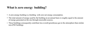 What is zero energy building?
• A zero-energy building is a building with zero net energy consumption.
• The total amount of energy used by the building on an annual basis is roughly equal to the amount
of energy generated on the site through renewable sources.
• These buildings consequently contribute less overall greenhouse gas to the atmosphere than similar
non-ZNE buildings
 