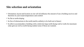 Site selection and orientation
• Orientation, layout and location on site will all influence the amount of sun a building receives and
therefore its year-round temperatures and comfort
• be flat or north-sloping
• be free of obstructions to the north (and be unlikely to be built out in future)
• be able to accommodate a building with a relatively large north-facing wall or walls for maximum
solar gain (as well as north-facing outdoor areas if those are wanted).
 