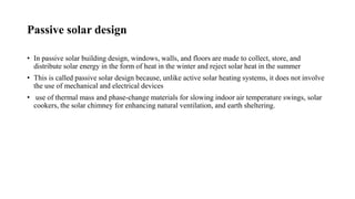 Passive solar design
• In passive solar building design, windows, walls, and floors are made to collect, store, and
distribute solar energy in the form of heat in the winter and reject solar heat in the summer
• This is called passive solar design because, unlike active solar heating systems, it does not involve
the use of mechanical and electrical devices
• use of thermal mass and phase-change materials for slowing indoor air temperature swings, solar
cookers, the solar chimney for enhancing natural ventilation, and earth sheltering.
 
