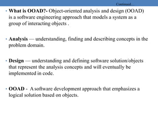 Continued…
• What is OOAD?- Object-oriented analysis and design (OOAD)
is a software engineering approach that models a system as a
group of interacting objects .
• Analysis — understanding, finding and describing concepts in the
problem domain.
• Design — understanding and defining software solution/objects
that represent the analysis concepts and will eventually be
implemented in code.
• OOAD - Asoftware development approach that emphasizes a
logical solution based on objects.
 