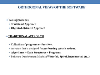ORTHOGONALVIEWS OFTHE SOFTWARE
TwoApproaches,
 TraditionalApproach
 Objected-OrientedApproach
TRADITIONALAPPROACH
• Collection of programs or functions.
• Asystem that is designed for performing certain actions.
• Algorithms + Data Structures = Programs.
• Software Development Models (Waterfall, Spiral, Incremental, etc..)
 