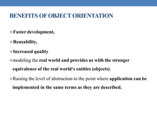 BENEFITS OFOBJECTORIENTATION
Faster development,
Reusability,
Increased quality
modeling the real world and provides us with the stronger
equivalence of the real world‘s entities (objects).
Raising the level of abstraction to the point where application can be
implemented in the same terms as they are described.
 