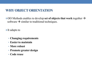 WHYOBJECTORIENTATION
OO Methods enables to develop set of objects that work together 
software  similar to traditional techniques.
It adapts to
• Changing requirements
• Easier to maintain
• More robust
• Promote greater design
• Code reuse
 