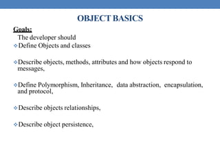 OBJECTBASICS
Goals:
The developer should
Define Objects and classes
Describe objects, methods, attributes and how objects respond to
messages,
Define Polymorphism, Inheritance, data abstraction, encapsulation,
and protocol,
Describe objects relationships,
Describe object persistence,
 