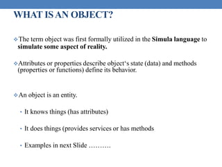 WHAT ISAN OBJECT?
The term object was first formally utilized in the Simula language to
simulate some aspect of reality.
Attributes or properties describe object‘s state (data) and methods
(properties or functions) define its behavior.
An object is an entity.
• It knows things (has attributes)
• It does things (provides services or has methods
• Examples in next Slide ……….
 