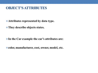 OBJECT’SATTRIBUTES
Attributes represented by data type.
They describe objects states.
In the Car example the car’s attributes are:
color, manufacturer, cost, owner, model, etc.
 