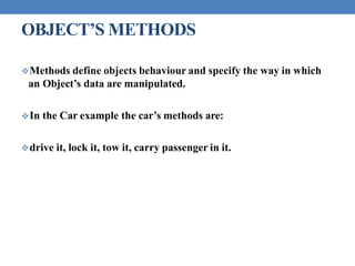 OBJECT’S METHODS
Methods define objects behaviour and specify the way in which
an Object’s data are manipulated.
In the Car example the car’s methods are:
drive it, lock it, tow it, carry passenger in it.
 