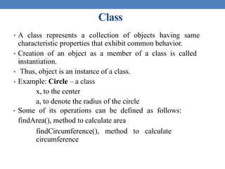 Class
• A class represents a collection of objects having same
characteristic properties that exhibit common behavior.
• Creation of an object as a member of a class is called
instantiation.
• Thus, object is an instance of a class.
• Example: Circle – a class
x, to the center
a, to denote the radius of the circle
• Some of its operations can be defined as follows:
findArea(), method to calculate area
findCircumference(), method to calculate
circumference
 