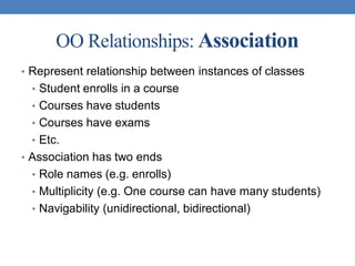 OO Relationships: Association
• Represent relationship between instances of classes
• Student enrolls in a course
• Courses have students
• Courses have exams
• Etc.
• Association has two ends
• Role names (e.g. enrolls)
• Multiplicity (e.g. One course can have many students)
• Navigability (unidirectional, bidirectional)
 