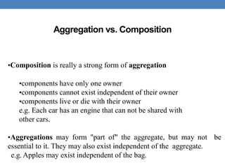 Aggregation vs. Composition
•Composition is really a strong form of aggregation
•components have only one owner
•components cannot exist independent of their owner
•components live or die with their owner
e.g. Each car has an engine that can not be shared with
other cars.
•Aggregations may form "part of" the aggregate, but may not be
essential to it. They may also exist independent of the aggregate.
e.g. Apples may exist independent of the bag.
 