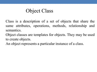 Object Class
Class is a description of a set of objects that share the
same attributes, operations, methods, relationship and
semantics.
Object classes are templates for objects. They may be used
to create objects.
An object represents a particular instance of a class.
 