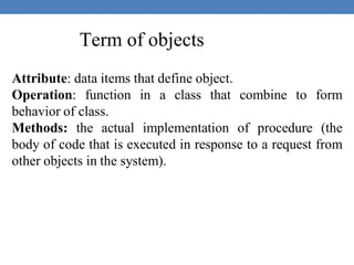 Term of objects
Attribute: data items that define object.
Operation: function in a class that combine to form
behavior of class.
Methods: the actual implementation of procedure (the
body of code that is executed in response to a request from
other objects in the system).
 