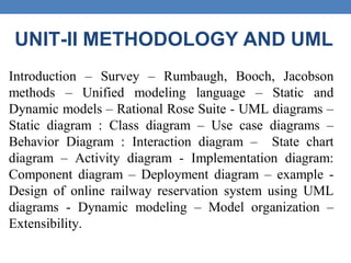 UNIT-II METHODOLOGY AND UML
Introduction – Survey – Rumbaugh, Booch, Jacobson
methods – Unified modeling language – Static and
Dynamic models – Rational Rose Suite - UML diagrams –
Static diagram : Class diagram – Use case diagrams –
Behavior Diagram : Interaction diagram – State chart
diagram – Activity diagram - Implementation diagram:
Component diagram – Deployment diagram – example -
Design of online railway reservation system using UML
diagrams - Dynamic modeling – Model organization –
Extensibility.
 