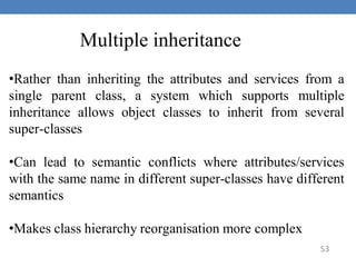 53
Multiple inheritance
•Rather than inheriting the attributes and services from a
single parent class, a system which supports multiple
inheritance allows object classes to inherit from several
super-classes
•Can lead to semantic conflicts where attributes/services
with the same name in different super-classes have different
semantics
•Makes class hierarchy reorganisation more complex
 