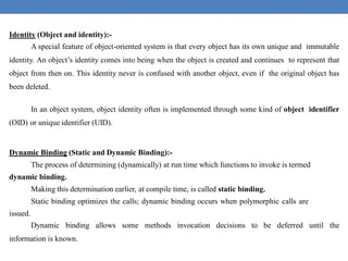 Identity (Object and identity):-
A special feature of object-oriented system is that every object has its own unique and immutable
identity. An object’s identity comes into being when the object is created and continues to represent that
object from then on. This identity never is confused with another object, even if the original object has
been deleted.
In an object system, object identity often is implemented through some kind of object identifier
(OID) or unique identifier (UID).
Dynamic Binding (Static and Dynamic Binding):-
The process of determining (dynamically) at run time which functions to invoke is termed
dynamic binding.
Making this determination earlier, at compile time, is called static binding.
Static binding optimizes the calls; dynamic binding occurs when polymorphic calls are
issued.
Dynamic binding allows some methods invocation decisions to be deferred until the
information is known.
 