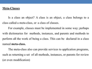 Meta-Classes
Is a class an object? A class is an object, a class belongs to a
class called a meta-class, or a class of classes.
For example, classes must be implemented in some way; perhaps
with dictionaries for methods, instances, and parents and methods to
perform all the work of being a class. This can be declared in a class
named meta-class.
The meta-class also can provide services to application programs,
such as returning a set of all methods, instances, or parents for review
(or even modification)
 