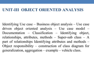UNIT-III OBJECT ORIENTED ANALYSIS
Identifying Use case – Business object analysis – Use case
driven object oriented analysis – Use case model –
Documentation – Classification – Identifying object,
relationships, attributes, methods – Super-sub class – A
part of relationships Identifying attributes and methods –
Object responsibility – construction of class diagram for
generalization, aggregation – example – vehicle class.
 