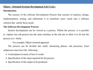 Object – Oriented Systems Development Life Cycle:-
Introduction:
The essence of the software Development Process that consists of analysis, design,
implementation, testing, and refinement is to transform users’ needs into a software
solution that satisfy those needs.
The Software Development Process:
System development can be viewed as a process. Within the process, it is possible
to replace one sub process has the same interface as the old one to allow it to fit into the
process as a whole.
For example, Object oriented approach
The process can be divided into small, interacting phases- sub processes. Each
subprocess must have the following :
 A description in terms of how it works.
 Specification of the input required for the process.
 Specification of the output to be produced.
.
 