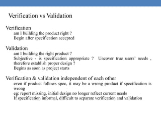 Verification vs Validation
Verification
am I building the product right ?
Begin after specification accepted
Validation
am I building the right product ?
Subjective - is specification appropriate ? Uncover true users’ needs ,
therefore establish proper design ?
Begins as soon as project starts
Verification & validation independent of each other
even if product follows spec, it may be a wrong product if specification is
wrong
eg: report missing, initial design no longer reflect current needs
If specification informal, difficult to separate verification and validation
 