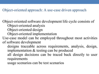 Object-oriented approach: A use-case driven approach
Object-oriented software development life cycle consists of
Object-oriented analysis
Object-oriented design
Object-oriented implementation
Use-case model can be employed throughout most activities
of software development
designs traceable across requirements, analysis, design,
implementation & testing can be produced
all design decisions can be traced back directly to user
requirements
usage scenarios can be test scenarios
 