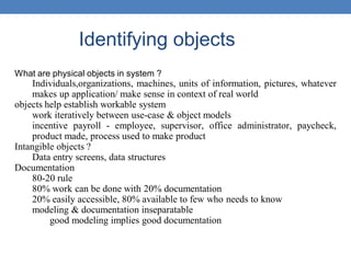 Identifying objects
What are physical objects in system ?
Individuals,organizations, machines, units of information, pictures, whatever
makes up application/ make sense in context of real world
objects help establish workable system
work iteratively between use-case & object models
incentive payroll - employee, supervisor, office administrator, paycheck,
product made, process used to make product
Intangible objects ?
Data entry screens, data structures
Documentation
80-20 rule
80% work can be done with 20% documentation
20% easily accessible, 80% available to few who needs to know
modeling & documentation inseparatable
good modeling implies good documentation
 
