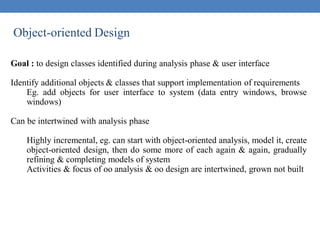 Object-oriented Design
Goal : to design classes identified during analysis phase & user interface
Identify additional objects & classes that support implementation of requirements
Eg. add objects for user interface to system (data entry windows, browse
windows)
Can be intertwined with analysis phase
Highly incremental, eg. can start with object-oriented analysis, model it, create
object-oriented design, then do some more of each again & again, gradually
refining & completing models of system
Activities & focus of oo analysis & oo design are intertwined, grown not built
 