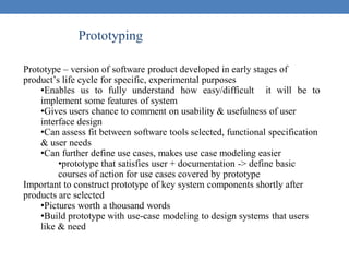 Prototyping
Prototype – version of software product developed in early stages of
product’s life cycle for specific, experimental purposes
•Enables us to fully understand how easy/difficult it will be to
implement some features of system
•Gives users chance to comment on usability & usefulness of user
interface design
•Can assess fit between software tools selected, functional specification
& user needs
•Can further define use cases, makes use case modeling easier
•prototype that satisfies user + documentation -> define basic
courses of action for use cases covered by prototype
Important to construct prototype of key system components shortly after
products are selected
•Pictures worth a thousand words
•Build prototype with use-case modeling to design systems that users
like & need
 
