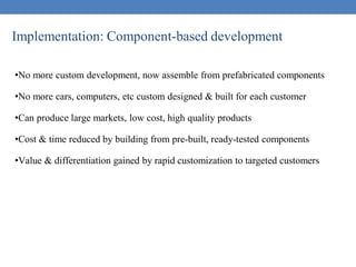 Implementation: Component-based development
•No more custom development, now assemble from prefabricated components
•No more cars, computers, etc custom designed & built for each customer
•Can produce large markets, low cost, high quality products
•Cost & time reduced by building from pre-built, ready-tested components
•Value & differentiation gained by rapid customization to targeted customers
 