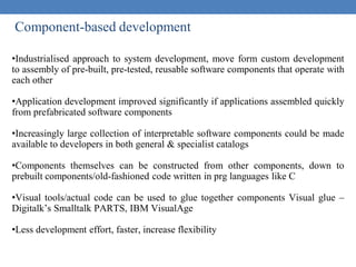 Component-based development
•Industrialised approach to system development, move form custom development
to assembly of pre-built, pre-tested, reusable software components that operate with
each other
•Application development improved significantly if applications assembled quickly
from prefabricated software components
•Increasingly large collection of interpretable software components could be made
available to developers in both general & specialist catalogs
•Components themselves can be constructed from other components, down to
prebuilt components/old-fashioned code written in prg languages like C
•Visual tools/actual code can be used to glue together components Visual glue –
Digitalk’s Smalltalk PARTS, IBM VisualAge
•Less development effort, faster, increase flexibility
 