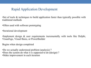 Rapid Application Development
•Set of tools & techniques to build application faster than typically possible with
traditional methods
•Often used with software prototyping
•Iterational development
•Implement design & user requirements incrementally with tools like Delphi,
VisualAge, Visual Basic, or PowerBuilder
Begins when design completed
•Do we actually understood problem (analysis) ?
•Does the system do what it is supposed to do (design) ?
•Make improvement in each iteration
 