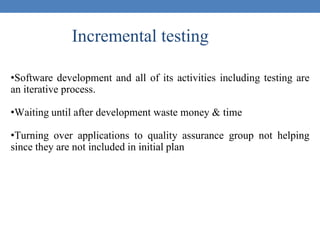 Incremental testing
•Software development and all of its activities including testing are
an iterative process.
•Waiting until after development waste money & time
•Turning over applications to quality assurance group not helping
since they are not included in initial plan
 
