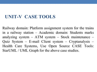 UNIT-V CASE TOOLS
Railway domain: Platform assignment system for the trains
in a railway station – Academic domain: Students marks
analyzing system – ATM system – Stock maintenance –
Quiz System – E-mail Client system – Cryptanalysis –
Health Care Systems, Use Open Source CASE Tools:
StarUML / UML Graph for the above case studies.
 