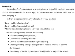 Reusability:-
A major benefit of object-oriented system development is reusability, and this is the most
difficult promise to deliver on. For an object to be really reusable, much more effect must be
spent designing it.
Software components for reuse by asking the following questions:
•Has my problem already solved?
•Has my problem been partially solved?
•What has been done before to solve a problem similar to this one?
The reuse strategy can be based on the following:
 Information hiding (encapsulation).
 Conformance to naming standards.
 Creation and administration of an object repository.
 Encouragement by strategic management of reuse as opposed to constant
development.
 Establishing targets for a percentage of the objects in the project to be reused.
 