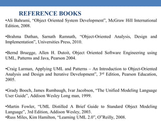 REFERENCE BOOKS
•Ali Bahrami, “Object Oriented System Development”, McGraw Hill International
Edition, 2008.
•Brahma Dathan, Sarnath Ramnath, “Object-Oriented Analysis, Design and
Implementation”, Universities Press, 2010.
•Bernd Bruegge, Allen H. Dutoit, Object Oriented Software Engineering using
UML, Patterns and Java, Pearson 2004.
•Craig Larman, Applying UML and Patterns – An Introduction to Object-Oriented
Analysis and Design and Iterative Development”, 3rd Edition, Pearson Education,
2005.
•Grady Booch, James Rumbaugh, Ivar Jacobson, “The Unified Modeling Language
User Guide”, Addison Wesley Long man, 1999.
•Martin Fowler, “UML Distilled A Brief Guide to Standard Object Modeling
Language”, 3rd Edition, Addison Wesley, 2003.
•Russ Miles, Kim Hamilton, “Learning UML 2.0”, O‟Reilly, 2008.
 