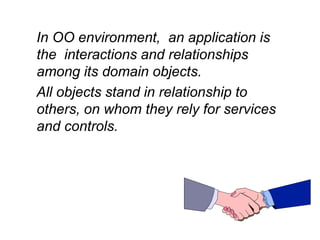 In OO environment, an application is
the interactions and relationships
among its domain objects.
All objects stand in relationship to
others, on whom they rely for services
and controls.
 