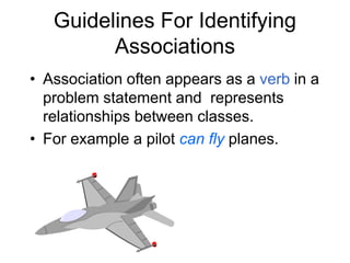 Guidelines For Identifying
Associations
• Association often appears as a verb in a
problem statement and represents
relationships between classes.
• For example a pilot can fly planes.
 