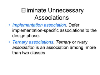 Eliminate Unnecessary
Associations
• Implementation association. Defer
implementation-specific associations to the
design phase.
• Ternary associations. Ternary or n-ary
association is an association among more
than two classes
 