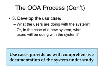 The OOA Process (Con’t)
• 3. Develop the use case:
– What the users are doing with the system?
– Or, in the case of a new system, what
users will be doing with the system?
Use cases provide us with comprehensive
documentation of the system under study.
 