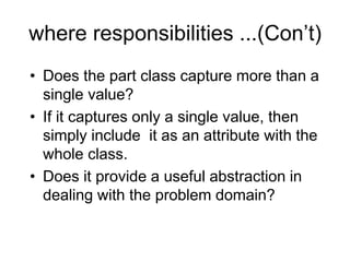 where responsibilities ...(Con’t)
• Does the part class capture more than a
single value?
• If it captures only a single value, then
simply include it as an attribute with the
whole class.
• Does it provide a useful abstraction in
dealing with the problem domain?
 