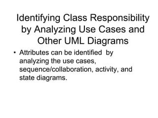 Identifying Class Responsibility
by Analyzing Use Cases and
Other UML Diagrams
• Attributes can be identified by
analyzing the use cases,
sequence/collaboration, activity, and
state diagrams.
 