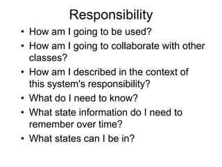 Responsibility
• How am I going to be used?
• How am I going to collaborate with other
classes?
• How am I described in the context of
this system's responsibility?
• What do I need to know?
• What state information do I need to
remember over time?
• What states can I be in?
 