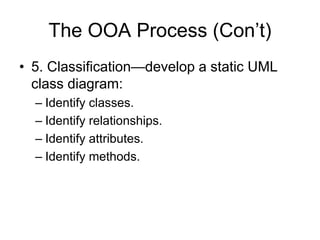The OOA Process (Con’t)
• 5. Classification—develop a static UML
class diagram:
– Identify classes.
– Identify relationships.
– Identify attributes.
– Identify methods.
 