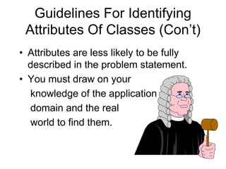 Guidelines For Identifying
Attributes Of Classes (Con’t)
• Attributes are less likely to be fully
described in the problem statement.
• You must draw on your
knowledge of the application
domain and the real
world to find them.
 