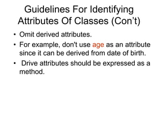Guidelines For Identifying
Attributes Of Classes (Con’t)
• Omit derived attributes.
• For example, don't use age as an attribute
since it can be derived from date of birth.
• Drive attributes should be expressed as a
method.
 