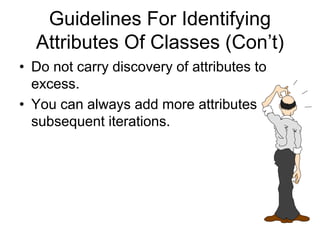 Guidelines For Identifying
Attributes Of Classes (Con’t)
• Do not carry discovery of attributes to
excess.
• You can always add more attributes in the
subsequent iterations.
 