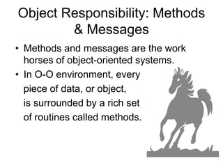 Object Responsibility: Methods
& Messages
• Methods and messages are the work
horses of object-oriented systems.
• In O-O environment, every
piece of data, or object,
is surrounded by a rich set
of routines called methods.
 