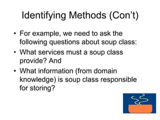 Identifying Methods (Con’t)
• For example, we need to ask the
following questions about soup class:
• What services must a soup class
provide? And
• What information (from domain
knowledge) is soup class responsible
for storing?
 